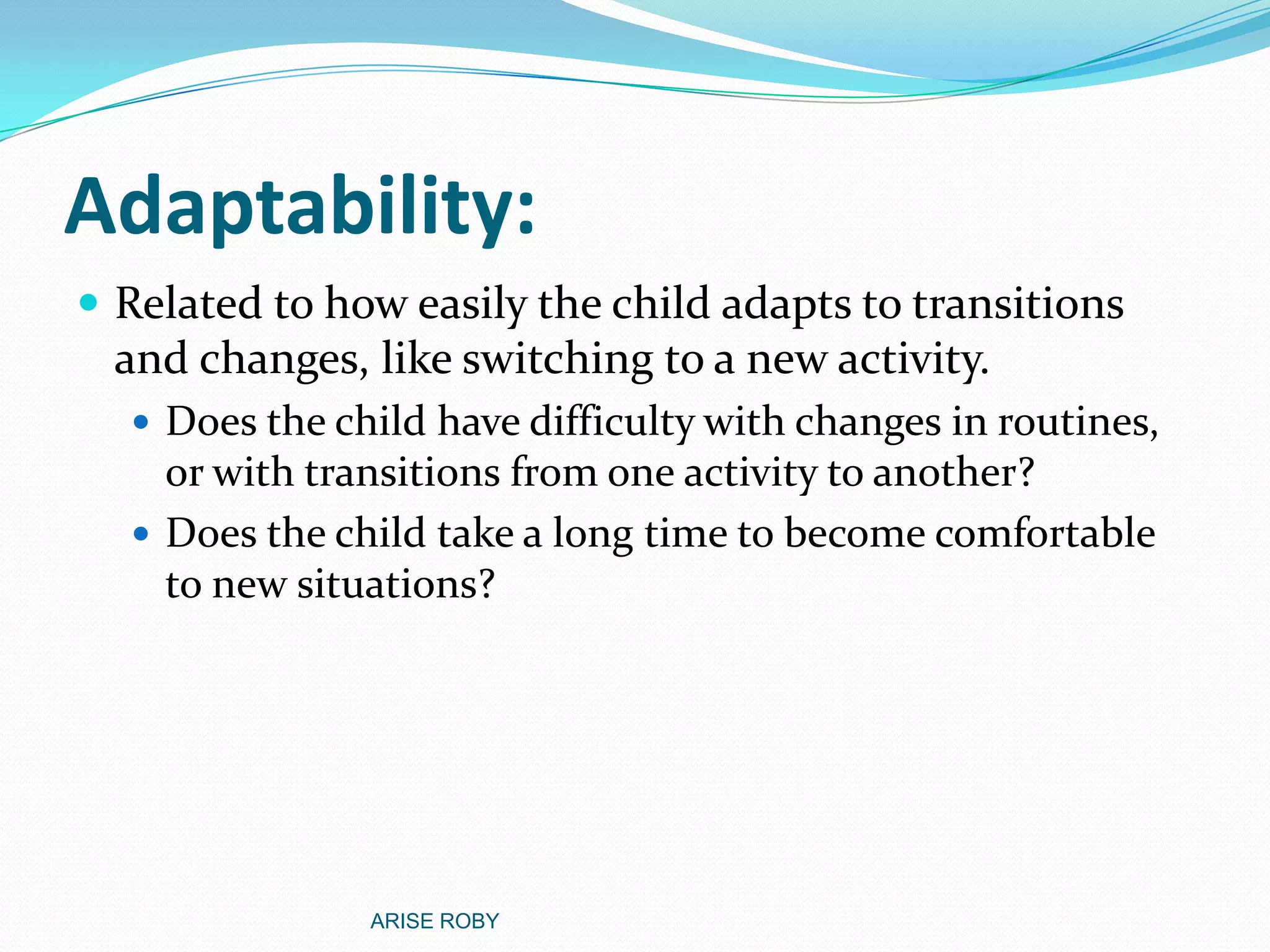 Adaptability:
 Related to how easily the child adapts to transitions
and changes, like switching to a new activity.
 Does the child have difficulty with changes in routines,
or with transitions from one activity to another?
 Does the child take a long time to become comfortable
to new situations?
ARISE ROBY
 