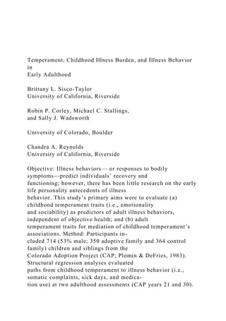 Temperament, Childhood Illness Burden, and Illness Behavior
in
Early Adulthood
Brittany L. Sisco-Taylor
University of California, Riverside
Robin P. Corley, Michael C. Stallings,
and Sally J. Wadsworth
University of Colorado, Boulder
Chandra A. Reynolds
University of California, Riverside
Objective: Illness behaviors— or responses to bodily
symptoms—predict individuals’ recovery and
functioning; however, there has been little research on the early
life personality antecedents of illness
behavior. This study’s primary aims were to evaluate (a)
childhood temperament traits (i.e., emotionality
and sociability) as predictors of adult illness behaviors,
independent of objective health; and (b) adult
temperament traits for mediation of childhood temperament’s
associations. Method: Participants in-
cluded 714 (53% male; 350 adoptive family and 364 control
family) children and siblings from the
Colorado Adoption Project (CAP; Plomin & DeFries, 1983).
Structural regression analyses evaluated
paths from childhood temperament to illness behavior (i.e.,
somatic complaints, sick days, and medica-
tion use) at two adulthood assessments (CAP years 21 and 30).
 