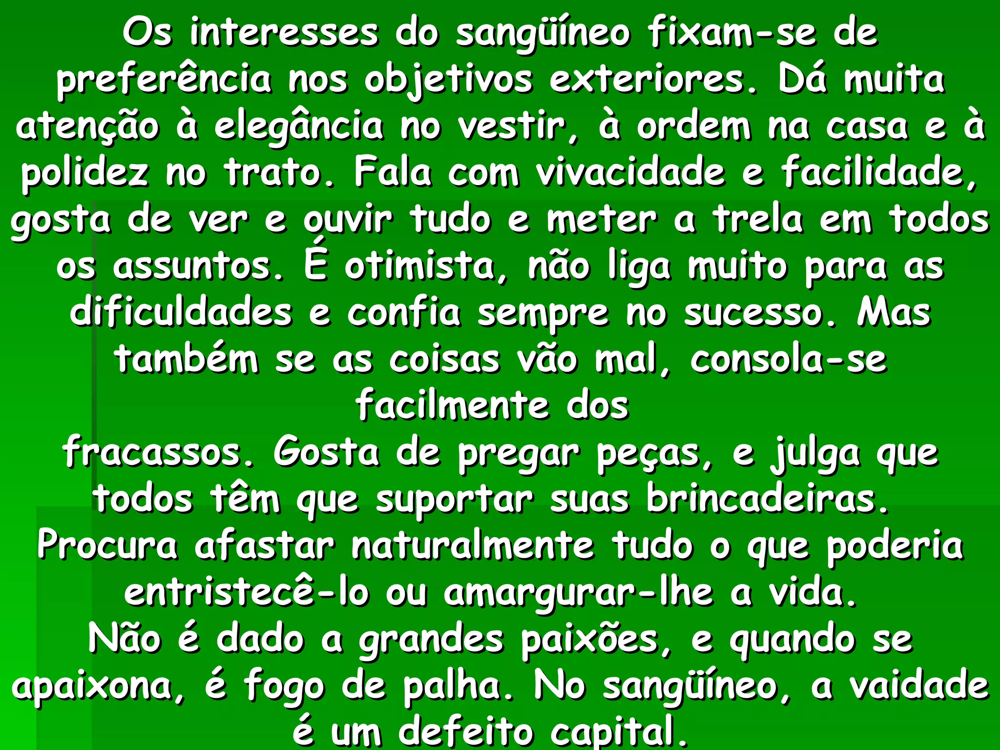 Os interesses do sangüíneo fixam-se de preferência nos objetivos exteriores. Dá muita atenção à elegância no vestir, à ordem na casa e à polidez no trato. Fala com vivacidade e facilidade, gosta de ver e ouvir tudo e meter a trela em todos os assuntos. É otimista, não liga muito para as dificuldades e confia sempre no sucesso. Mas também se as coisas vão mal, consola-se facilmente dos  fracassos. Gosta de pregar peças, e julga que todos têm que suportar suas brincadeiras.  Procura afastar naturalmente tudo o que poderia entristecê-lo ou amargurar-lhe a vida.  Não é dado a grandes paixões, e quando se apaixona, é fogo de palha. No sangüíneo, a vaidade é um defeito capital.  
