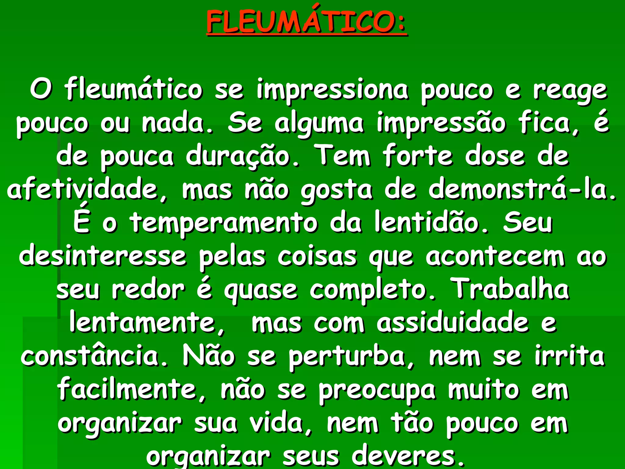 FLEUMÁTICO:   O fleumático se impressiona pouco e reage pouco ou nada. Se alguma impressão fica, é de pouca duração. Tem forte dose de afetividade, mas não gosta de demonstrá-la. É o temperamento da lentidão. Seu desinteresse pelas coisas que acontecem ao seu redor é quase completo. Trabalha lentamente,  mas com assiduidade e constância. Não se perturba, nem se irrita facilmente, não se preocupa muito em organizar sua vida, nem tão pouco em organizar seus deveres.  