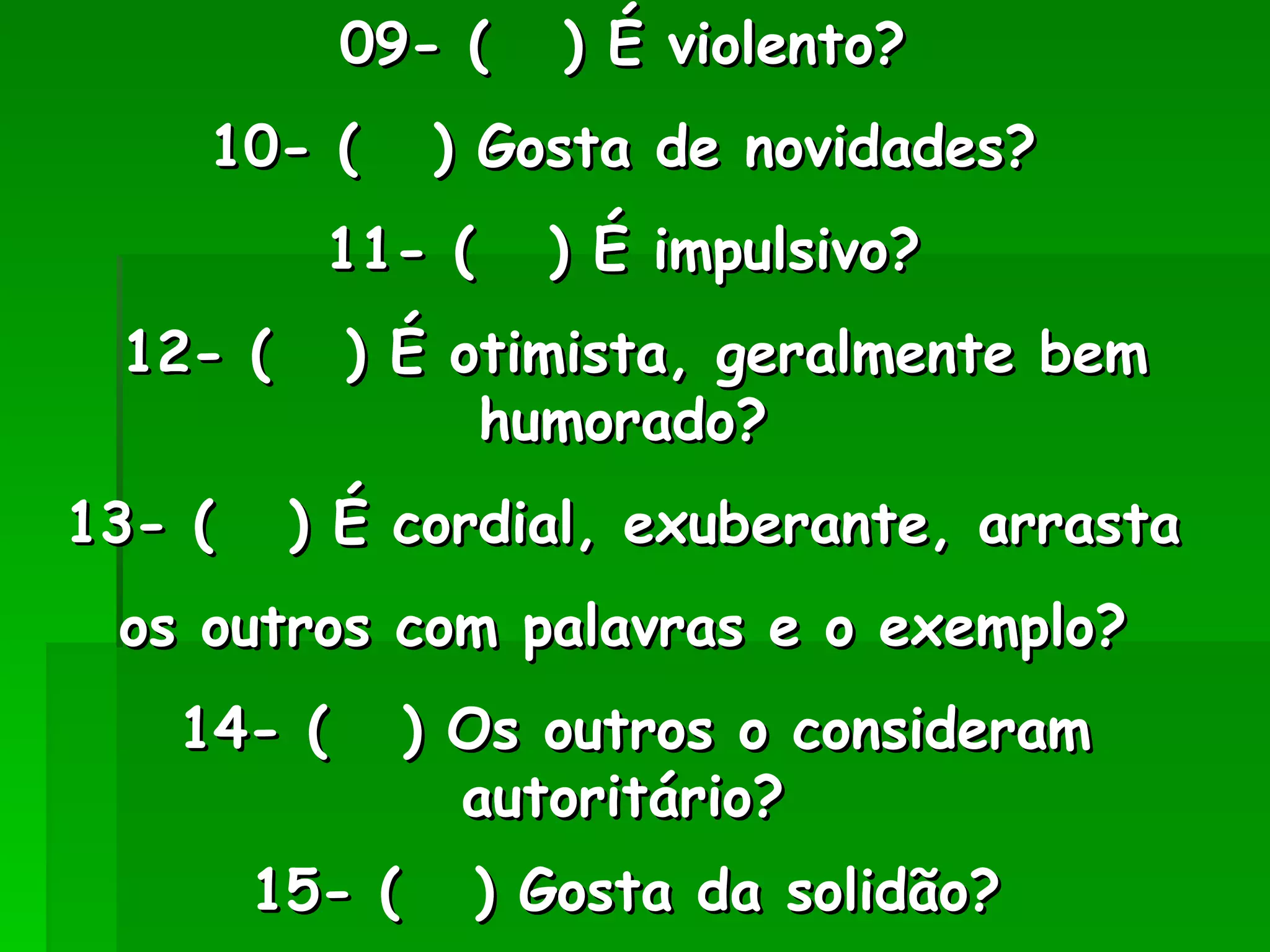 09- (  ) É violento?  10- (  ) Gosta de novidades?  11- (  ) É impulsivo?  12- (  ) É otimista, geralmente bem humorado?  13- (  ) É cordial, exuberante, arrasta  os outros com palavras e o exemplo?  14- (  ) Os outros o consideram autoritário?  15- (  ) Gosta da solidão?   