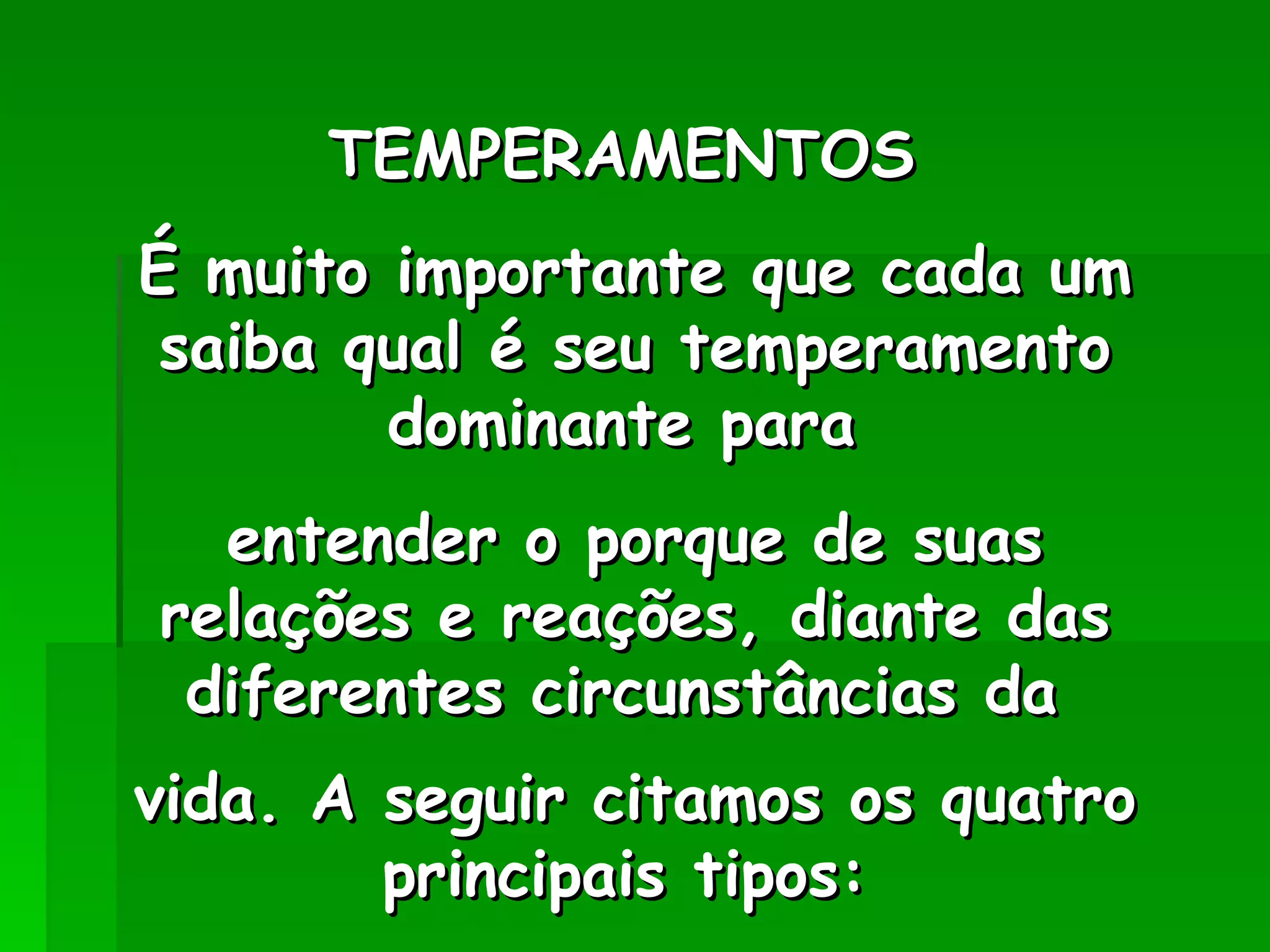 TEMPERAMENTOS  É muito importante que cada um saiba qual é seu temperamento dominante para  entender o porque de suas relações e reações, diante das diferentes circunstâncias da  vida. A seguir citamos os quatro principais tipos:   