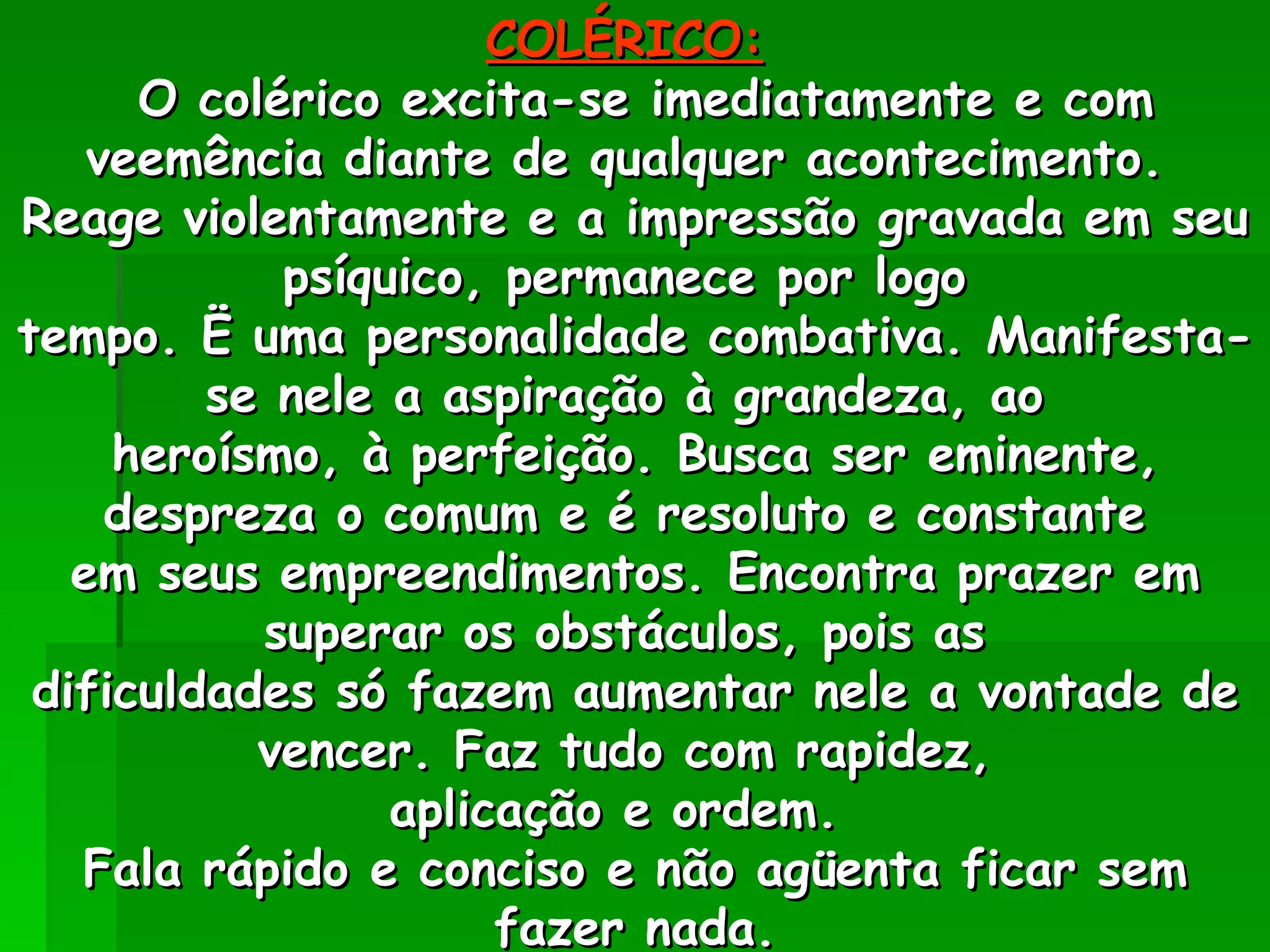 COLÉRICO:   O colérico excita-se imediatamente e com veemência diante de qualquer acontecimento.  Reage violentamente e a impressão gravada em seu psíquico, permanece por logo  tempo. Ë uma personalidade combativa. Manifesta-se nele a aspiração à grandeza, ao  heroísmo, à perfeição. Busca ser eminente, despreza o comum e é resoluto e constante  em seus empreendimentos. Encontra prazer em superar os obstáculos, pois as  dificuldades só fazem aumentar nele a vontade de vencer. Faz tudo com rapidez,  aplicação e ordem.  Fala rápido e conciso e não agüenta ficar sem fazer nada. 