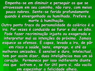 Empenha-se em diminuir e perseguir os que se  atravessam em seu caminho, não raro, com meios pouco nobres. Sente-se ferido profundamente quando é envergonhado ou humilhado. Prefere a morte à humilhação.  Outro ponto fraco da personalidade do colérico é a ira. Por vezes é conduzido ao furor e daí ao ódio. Pode fazer recriminação injusta ou exagerada e interpretar mal as intenções do próximo. Jamais esquece as ofensas. É capaz, levado a ira, de pôr em risco a saúde, bens, emprego, e até as melhores amizades. É sensível e duro, intelectual, tem por assim dizer, duas inteligências mas um só coração.  Permanece por isso indiferente diante dos que  sofrem e, se for útil para si, não vacila em espezinhar a felicidade alheia. 