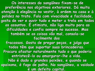 Os interesses do sangüíneo fixam-se de preferência nos objetivos exteriores. Dá muita atenção à elegância no vestir, à ordem na casa e à polidez no trato. Fala com vivacidade e facilidade, gosta de ver e ouvir tudo e meter a trela em todos os assuntos. É otimista, não liga muito para as dificuldades e confia sempre no sucesso. Mas também se as coisas vão mal, consola-se facilmente dos  fracassos. Gosta de pregar peças, e julga que todos têm que suportar suas brincadeiras.  Procura afastar naturalmente tudo o que poderia entristecê-lo ou amargurar-lhe a vida.  Não é dado a grandes paixões, e quando se apaixona, é fogo de palha. No sangüíneo, a vaidade é um defeito capital.  