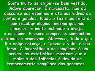 Gosta muito de exibir-se bem vestido. Adora aparecer. É narcisista, não dá descanso aos espelhos e até aos vidros de portas e janelas. Nada o faz mais feliz do que receber elogios, mesmo que não sinceros. É muito inclinado à inveja  e ao ciúme. Procura sempre as companhias que mais o promovam. Aborrece, tudo o que  lhe exige esforço, e "gozar a vida" é seu lema. A inconstância do sangüíneo é um perigo: as estatísticas mostram que a maioria das falências é devido ao temperamento sangüíneo dos gerentes.  