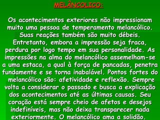MELÂNCOLICO:   Os acontecimentos exteriores não impressionam muito uma pessoa de temperamento melancólico. Suas reações também são muito débeis. Entretanto, embora a impressão seja fraca, perdura por logo tempo em sua personalidade. As impressões na alma do melancólico assemelham-se a uma estaca, a qual à força de pancadas, penetra fundamente e se torna inabalável. Pontos fortes do  melancólico são: afetividade e reflexão. Sempre volta a considerar o passado e busca a explicação dos acontecimentos até as últimas causas. Seu coração está sempre cheio de afetos e desejos indefiníveis, mas não deixa transparecer nada exteriormente. O melancólico ama a solidão.  