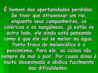 É homem das oportunidades perdidas. Se tiver que atravessar um rio, enquanto seus companheiros, os coléricos e os sangüíneos, já estão no outro lado, ele ainda está pensando como é que ele vai se meter na água. Ponto fraco do melancólico é o pessimismo. Para ele, as coisas vão sempre de mal a pior. Por causa disso é muito desanimado e abdica facilmente das dificuldades.   