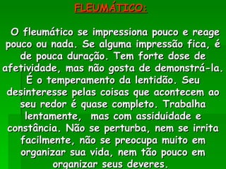 FLEUMÁTICO:   O fleumático se impressiona pouco e reage pouco ou nada. Se alguma impressão fica, é de pouca duração. Tem forte dose de afetividade, mas não gosta de demonstrá-la. É o temperamento da lentidão. Seu desinteresse pelas coisas que acontecem ao seu redor é quase completo. Trabalha lentamente,  mas com assiduidade e constância. Não se perturba, nem se irrita facilmente, não se preocupa muito em organizar sua vida, nem tão pouco em organizar seus deveres.  