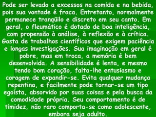 Pode ser levado a excessos na comida e na bebida, pois sua vontade é fraca. Entretanto, normalmente permanece tranqüilo e discreto em seu canto. Em geral, o fleumático é dotado de boa inteligência, com propensão à análise, à reflexão e à crítica. Gosta de trabalhos científicos que exigem paciência e longas investigações. Sua imaginação em geral é pobre, mas em troca, a memória é bem desenvolvida. A sensibilidade é lenta, e mesmo tendo bom coração, falta-lhe entusiasmo e coragem de expandir-se. Evita qualquer mudança repentina, e facilmente pode tornar-se um tipo egoísta, absorvido por suas coisas e pela busca da comodidade própria. Seu comportamento é de timidez, não raro comporta-se como adolescente, embora seja adulto. 