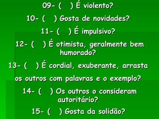09- (  ) É violento?  10- (  ) Gosta de novidades?  11- (  ) É impulsivo?  12- (  ) É otimista, geralmente bem humorado?  13- (  ) É cordial, exuberante, arrasta  os outros com palavras e o exemplo?  14- (  ) Os outros o consideram autoritário?  15- (  ) Gosta da solidão?   