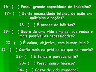 16- (  ) Possui grande capacidade de trabalho?  17- (  ) Sente necessidade intensa de ação em múltiplas direções?  18- (  ) É pessoa de hábitos?  19- (  ) Gosta de uma vida simples, que reduz o mais possível as necessidades?  20- (  ) É calmo, objetivo, com humor igual?  21- (  ) Confia mais na prática do que na teoria?  22- (  ) É tenaz e perseverante?  23- (  ) Possui senso teórico?  24- (  ) Gosta de vida mundana? 