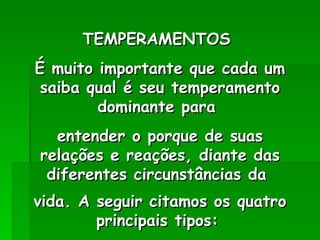 TEMPERAMENTOS  É muito importante que cada um saiba qual é seu temperamento dominante para  entender o porque de suas relações e reações, diante das diferentes circunstâncias da  vida. A seguir citamos os quatro principais tipos:   