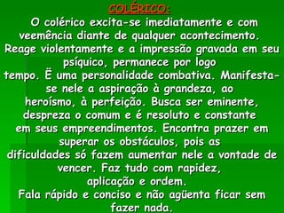 COLÉRICO:   O colérico excita-se imediatamente e com veemência diante de qualquer acontecimento.  Reage violentamente e a impressão gravada em seu psíquico, permanece por logo  tempo. Ë uma personalidade combativa. Manifesta-se nele a aspiração à grandeza, ao  heroísmo, à perfeição. Busca ser eminente, despreza o comum e é resoluto e constante  em seus empreendimentos. Encontra prazer em superar os obstáculos, pois as  dificuldades só fazem aumentar nele a vontade de vencer. Faz tudo com rapidez,  aplicação e ordem.  Fala rápido e conciso e não agüenta ficar sem fazer nada. 