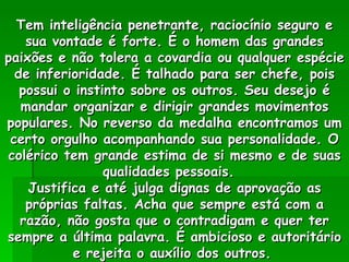 Tem inteligência penetrante, raciocínio seguro e sua vontade é forte. É o homem das grandes paixões e não tolera a covardia ou qualquer espécie de inferioridade. É talhado para ser chefe, pois possui o instinto sobre os outros. Seu desejo é mandar organizar e dirigir grandes movimentos populares. No reverso da medalha encontramos um certo orgulho acompanhando sua personalidade. O colérico tem grande estima de si mesmo e de suas qualidades pessoais.  Justifica e até julga dignas de aprovação as próprias faltas. Acha que sempre está com a razão, não gosta que o contradigam e quer ter sempre a última palavra. É ambicioso e autoritário e rejeita o auxílio dos outros.   