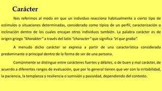 Carácter
Nos referimos al modo en que un individuo reacciona habitualmente a cierto tipo de
estímulos o situaciones determinadas, considerado como típico de un perfil, caracterización o
inclinación dentro de los cuales encajan otros individuos también. La palabra carácter es de
origen griego “kharakter” a través del latín “character” que significa “el que graba”.
A menudo dicho carácter se expresa a partir de una característica considerada
predominante o principal dentro de la forma de ser de una persona.
Comúnmente se distingue entre carácteres fuertes y débiles, o de buen y mal carácter, de
acuerdo a diferentes rangos de evaluación, que por lo general tienen que ver con la irritabilidad,
la paciencia, la templanza y resiliencia o sumisión y pasividad, dependiendo del contexto.
 