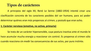 Tipos de carácteres
A principios del siglo XX, René Le Senne (1882-1954) intentó crear una
clasificación concreta de los caracteres posibles del ser humano, para así poder
determinar quiénes eran más propensos al crimen, y postuló que eran ocho.
1. Carácter nervioso (emotivo, no activo, primario)
Se trata de un carácter hipersensible, cuya postura inactiva ante el mundo le
hace acumular mucha energía y reaccionar sin control. Es propenso al crimen sólo
cuando reacciona sin medir las consecuencias de sus actos, por puro instinto.
 