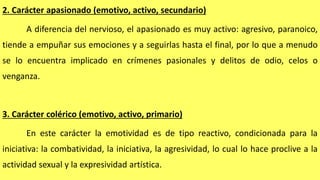 2. Carácter apasionado (emotivo, activo, secundario)
A diferencia del nervioso, el apasionado es muy activo: agresivo, paranoico,
tiende a empuñar sus emociones y a seguirlas hasta el final, por lo que a menudo
se lo encuentra implicado en crímenes pasionales y delitos de odio, celos o
venganza.
3. Carácter colérico (emotivo, activo, primario)
En este carácter la emotividad es de tipo reactivo, condicionada para la
iniciativa: la combatividad, la iniciativa, la agresividad, lo cual lo hace proclive a la
actividad sexual y la expresividad artística.
 
