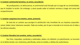 4. Carácter sentimental (emotivo, no activo, secundario).
No predispuesto a la delincuencia, el sentimental está frenado por la carga de sus emotividades,
que le impiden la acción. Sin embargo, a veces puede ceder al carácter nervioso y luego vivir presa del
arrepentimiento.
5. Carácter sanguíneo (no emotivo, activo, primario).
Se trata de un carácter que persigue la satisfacción más inmediata de sus impulsos corporales:
comer, beber, tener relaciones sexuales. Todo con avidez, por lo que a menudo se lo vincula con el robo y
las ofensas sexuales.
6. Carácter flemático (no emotivo, activo, secundario).
Son fríos, impasibles, cerebrales y ordenados, dados a la reflexión y la planificación, su incursión
en el delito tiende a ser meticulosa, planificada, como en estafas, o delitos de cuello blanco.
 