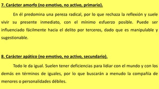 7. Carácter amorfo (no emotivo, no activo, primario).
En él predomina una pereza radical, por lo que rechaza la reflexión y suele
vivir su presente inmediato, con el mínimo esfuerzo posible. Puede ser
influenciado fácilmente hacia el delito por terceros, dado que es manipulable y
sugestionable.
8. Carácter apático (no emotivo, no activo, secundario).
Todo le da igual. Suelen tener deficiencias para lidiar con el mundo y con los
demás en términos de iguales, por lo que buscarán a menudo la compañía de
menores o personalidades débiles.
 