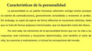 Características de la personalidad
La personalidad es un patrón funcional coherente consigo mismo (aunque
no exento de contradicciones), generalmente consolidado y resistente al cambio.
Sin embargo, es capaz de operar de forma diferente en situaciones distintas, dado
que se trata de formas psíquicas interiorizadas, que no dependen tanto del afuera.
Por otro lado, los elementos de la personalidad tienen que ver no sólo a las
respuestas ante estímulos y situaciones determinadas, sino también al estilo de
vida, las creencias y motivaciones, e incluso las concepciones del mundo.
 