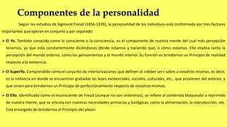 Componentes de la personalidad
Según los estudios de Sigmund Freud (1856-1939), la personalidad de los individuos está conformada por tres factores
importantes que operan en conjunto y por separado:
 El Yo. También conocido como lo consciente o la consciencia, es el componente de nuestra mente del cual más percepción
tenemos, ya que está constantemente diciéndonos dónde estamos y haciendo qué, o cómo estamos. Ello implica tanto la
percepción del mundo externo, como los pensamientos y el mundo interior. Su función es brindarnos un Principio de realidad
respecto a la existencia.
 El SuperYo. Comprendido como el conjunto de interiorizaciones que definen el «deber ser» sobre a nosotros mismos, es decir,
es la instancia en donde se encuentran grabadas las leyes existenciales, sociales, culturales, etc., que provienen del exterior, y
que sirven para brindarnos un Principio de perfeccionamiento respecto de nosotros mismos.
 El Ello. Identificado como el inconsciente de Freud (aunque no son sinónimos), se refiere al contenido bloqueado o reprimido
de nuestra mente, que se vincula con nuestras necesidades primarias y biológicas, como la alimentación, la reproducción, etc.
Está encargado de brindarnos el Principio del placer.
 