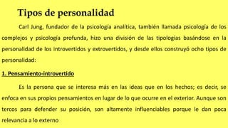 Tipos de personalidad
Carl Jung, fundador de la psicología analítica, también llamada psicología de los
complejos y psicología profunda, hizo una división de las tipologías basándose en la
personalidad de los introvertidos y extrovertidos, y desde ellos construyó ocho tipos de
personalidad:
1. Pensamiento-introvertido
Es la persona que se interesa más en las ideas que en los hechos; es decir, se
enfoca en sus propios pensamientos en lugar de lo que ocurre en el exterior. Aunque son
tercos para defender su posición, son altamente influenciables porque le dan poca
relevancia a lo externo
 