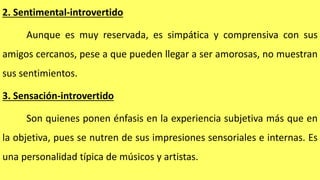 2. Sentimental-introvertido
Aunque es muy reservada, es simpática y comprensiva con sus
amigos cercanos, pese a que pueden llegar a ser amorosas, no muestran
sus sentimientos.
3. Sensación-introvertido
Son quienes ponen énfasis en la experiencia subjetiva más que en
la objetiva, pues se nutren de sus impresiones sensoriales e internas. Es
una personalidad típica de músicos y artistas.
 