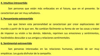 4. Intuitivo-introvertido
Son personas que están más enfocadas en el futuro, que en el presente. Se
caracterizan por ser muy soñadores.
5. Pensamiento-extrovertido
Los que tienen esta personalidad se caracterizan por crear explicaciones del
mundo a partir de lo que ven. No cambian fácilmente su forma de ver las cosas y tratan
de imponer su visión a los demás. Además, reprimen sus emociones y sentimientos,
haciéndolos descuidar a sus amigos y relaciones sentimentales.
6. Sentimental-extrovertido
Son personas interesadas en las relaciones humanas, además de ser muy
empáticas. Les gusta disfrutar de la compañía.
 
