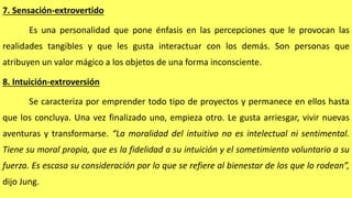 7. Sensación-extrovertido
Es una personalidad que pone énfasis en las percepciones que le provocan las
realidades tangibles y que les gusta interactuar con los demás. Son personas que
atribuyen un valor mágico a los objetos de una forma inconsciente.
8. Intuición-extroversión
Se caracteriza por emprender todo tipo de proyectos y permanece en ellos hasta
que los concluya. Una vez finalizado uno, empieza otro. Le gusta arriesgar, vivir nuevas
aventuras y transformarse. “La moralidad del intuitivo no es intelectual ni sentimental.
Tiene su moral propia, que es la fidelidad a su intuición y el sometimiento voluntario a su
fuerza. Es escasa su consideración por lo que se refiere al bienestar de los que lo rodean”,
dijo Jung.
 