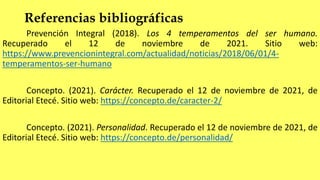 Referencias bibliográficas
Prevención Integral (2018). Los 4 temperamentos del ser humano.
Recuperado el 12 de noviembre de 2021. Sitio web:
https://www.prevencionintegral.com/actualidad/noticias/2018/06/01/4-
temperamentos-ser-humano
Concepto. (2021). Carácter. Recuperado el 12 de noviembre de 2021, de
Editorial Etecé. Sitio web: https://concepto.de/caracter-2/
Concepto. (2021). Personalidad. Recuperado el 12 de noviembre de 2021, de
Editorial Etecé. Sitio web: https://concepto.de/personalidad/
 