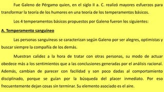 Fue Galeno de Pérgamo quien, en el siglo II a. C. realizó mayores esfuerzos para
transformar la teoría de los humores en una teoría de los temperamentos básicos.
Los 4 temperamentos básicos propuestos por Galeno fueron los siguientes:
A. Temperamento sanguíneo
Las personas sanguíneas se caracterizan según Galeno por ser alegres, optimistas y
buscar siempre la compañía de los demás.
Muestran calidez a la hora de tratar con otras personas, su modo de actuar
obedece más a los sentimientos que a las conclusiones generadas por el análisis racional.
Además, cambian de parecer con facilidad y son poco dadas al comportamiento
disciplinado, porque se guían por la búsqueda del placer inmediato. Por eso
frecuentemente dejan cosas sin terminar. Su elemento asociado es el aire.
 