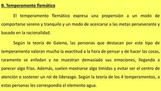 B. Temperamento flemático
El temperamento flemático expresa una propensión a un modo de
comportarse sereno y tranquilo y un modo de acercarse a las metas perseverante y
basado en la racionalidad.
Según la teoría de Galeno, las personas que destacan por este tipo de
temperamento valoran mucho la exactitud a la hora de pensar y de hacer las cosas,
raramente se enfadan y no muestran demasiado sus emociones, llegando a
parecer algo frías. Además, suelen mostrarse algo tímidas y evitar ser el centro de
atención o sostener un rol de liderazgo. Según la teoría de los 4 temperamentos, a
estas personas les correspondía el elemento agua.
 