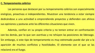 C. Temperamento colérico
Las personas que destacan por su temperamento colérico son especialmente
enérgicas, proactivas e independientes. Muestran una tendencia a estar siempre
dedicándose a una actividad o emprendiendo proyectos y defienden con ahínco
sus opiniones y posturas ante las diferentes situaciones que viven.
Además, confían en su propio criterio y no temen entrar en confrontación
con los demás, por lo que son asertivas y no rehúyen las posiciones de liderazgo.
Sin embargo, si este tipo de temperamento es muy extremado puede dar pie a la
aparición de muchos conflictos y hostilidades. El elemento con el que se las
relacionó era el fuego.
 