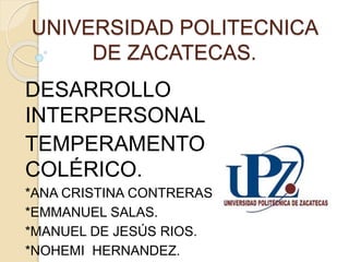 UNIVERSIDAD POLITECNICA
DE ZACATECAS.
DESARROLLO
INTERPERSONAL
TEMPERAMENTO
COLÉRICO.
*ANA CRISTINA CONTRERAS.
*EMMANUEL SALAS.
*MANUEL DE JESÚS RIOS.
*NOHEMI HERNANDEZ.
 