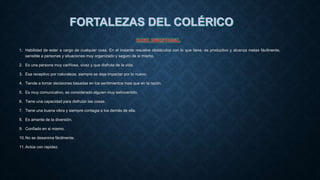 1. Habilidad de estar a cargo de cualquier cosa. En el instante resuelve obstáculos con lo que tiene, es productivo y alcanza metas fácilmente,
sensible a personas y situaciones muy organizado y seguro de si mismo.
2. Es una persona muy cariñosa, vivaz y que disfruta de la vida.
3. Esa receptivo por naturaleza, siempre se deja impactar por lo nuevo.
4. Tiende a tomar decisiones basadas en los sentimientos mas que en la razón.
5. Es muy comunicativo, es considerado alguien muy extrovertido.
6. Tiene una capacidad para disfrutar las cosas.
7. Tiene una buena vibra y siempre contagia a los demás de ella.
8. Es amante de la diversión.
9. Confiado en si mismo.
10.No se desanima fácilmente.
11.Actúa con rapidez.
 
