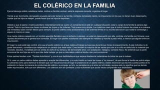 EL COLÉRICO EN LA FAMILIA
Ejerce liderazgo sólido, establece metas, motiva su familia a actuar, sabe la respuesta correcta, organiza el hogar.
Tiende a ser dominante, demasiado ocupado para dar tiempo a su familia, contesta demasiado rápido, se impacienta con los que no tienen buen desempeño,
impide que los hijos se relajen, puede hacer que los hijos se depriman.
Debido a que el padre o madre autoritario instantáneamente se vuelve un comandante en jefe en cualquier situación, estar a cargo de la familia le parece algo
natural. Todo lo que tiene que hacer es alinear las tropas y dar órdenes. Todo suena muy simple. Los coléricos creen que si todos hicieran las cosas a su manera
(de inmediato) todos vivirían felices para siempre. El padre colérico esta acostumbrado a dar ordenes firmes en su mundo laboral sin que nadie lo contradiga y
espera lo mismo en casa.
Una madre colérica casada con un hombre apacible flemático que no soñaría ni siquiera en estar en desacuerdo con ella, controla a la familia con firmeza y sus
rápidas decisiones por lo general son correctas. El hogar con padres autoritarios casi siempre es metódico y marcha a paso veloz, a menos que alguien entre en
insurrección.
El hogar no solo está bajo control, sino que el padre colérico es el que realiza el trabajo aunque sea durante sus horas de esparcimiento. A este individuo no le
gusta descansar y considera que relajarse es un pecado que debe evitar. Cree también la mayoría de las veces que criar a un niño es darle todo lo material que
necesite, estudios, moralidad pero se olvida de darle de su tiempo y de demostrarle amor, con aceptación, halagos y contacto físico. No entiende que la parte
emocional de sus hijos es en lo que más debe trabajar ya que su naturaleza colérica tiende a ser poco emocional.
Estos padres tienden a ser “Padres Autoritarios” y una de sus debilidades es que espera obediencia instantánea de todos los que lo rodean.
Si tú eres un padre colérico debes aprender a aceptar las diferencias, y no solo insistir en hacer las cosas a “mi manera”, de esa forma la familia se podrá relajar
lo suficiente como para disminuir la tensión que con frecuencia trae al hogar la presencia de un padre colérico. Debes reconocer que las tres cuartas partes de la
población no tienen la manera de conducirse del colérico, su empuje, su brío, su persistencia y el amor por el trabajo, aunque esto no significa que los demás
estén equivocados, solo que son diferentes. Los coléricos son tan porfiados y auto-suficientes que pocas veces comprenden sus debilidades.
 