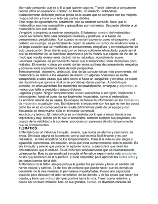 alarmado pensando que es a él al que quieren agarrar. Tiende además a compararse 
con los otros en apariencia exterior, en talento, en intelecto, sintiéndose 
invariablemente deficiente porque jamás se le ocurre que se compara con los mejores 
rasgos del otro y hace a un lado sus puntos débiles. 
Este rasgo de egocentrismo, juntamente con su carácter sensible, hace que el 
melancólico sea muy susceptible y quisquilloso por momentos. Se puede ofender a un 
melancólico con solo mirarlo. 
Vengativo y propenso a sentirse perseguido. El talentoso cerebro del melancólico 
puede ser terreno fértil para conceptos creativos y positivos, o la fuente de 
pensamientos perjudiciales. Aun cuando no es tan expresivo como el sanguíneo o el 
colérico en su enojo, es perfectamente capaz de alentar un rencor de ebullición lenta y 
de larga duración que se manifiesta en pensamientos vengativos y en meditaciones de 
auto persecución. Si se alienta esto por un tiempo suficiente el resultado puede ser el 
que se transforme en un maniático depresivo o por lo menos que explote de ira, de un 
modo que resulta enteramente distinto de su naturaleza normalmente suave. 
Las líneas negativas de pensamiento hacen que el melancólico tome decisiones poco 
realistas. El noventa y cinco por ciento de las veces su línea de pensamiento vengativa 
y opresiva saca el problema fuera de toda perspectiva. 
Temperamental, depresivo, antisocial. Una de las características más prominentes del 
melancólico se refiere a los vaivenes de ánimo. En algunas ocasiones se siente 
transportado a tales alturas que obra como si fuese un sanguíneo y en otras, se siente 
tan deprimido que quisiera deslizarse por debajo de las puertas. A medida que 
aumenta en años aumentan los momentos de insatisfacción, amargura y depresión, a 
menos que halla a prendido a autocontrolarse. 
Legalista y rígido. Ningún temperamento es tan susceptible a ser rígido, implacable e 
intransigente, hasta el punto de ser totalmente irrazonable, como el melancólico. 
Es el mártir natural de su causa. Es incapaz de falsear la información en los formularios 
de impuestos o cualquier otro. Es intolerante e impaciente con los que no ven las cosas 
como las ve él; en consecuencia le resulta difícil formar parte de un equipo y con 
frecuencia se desenvuelve sólo en el mundo comercial. 
Impráctico y teórico. El melancólico es un idealista por lo que a veces tiende a ser 
impráctico y muy teórico por lo que le convendría someter siempre sus proyectos a la 
prueba de la viabilidad y le conviene asociarse con personas de otro temperamento 
que se complementen. 
FLEMÁTICO 
El flemático es un individuo tranquilo, sereno, que nunca se alarma y casi nunca se 
enoja. Sin duda alguna es la persona con la cual es más fácil llevarse y es, por 
naturaleza, el más simpático de los temperamentos. Para él la vida es una alegre y 
agradable experiencia, sin emoción, en la que evita comprometerse todo lo posible. Es 
tan tranquilo y sereno que parece no agitarse nunca, cualesquiera que sean las 
circunstancias que lo rodean. Es el único tipo temperamental que es invariablemente 
consecuente. Bajo su personalidad tranquila el flemático experimenta más emociones 
de las que aparecen en la superficie, y tiene capacidad para apreciar las bellas artes y 
las cosas buenas de la vida. 
Al flemático no le faltan amigos porque le gustan las personas y tiene un sentido del 
humor natural y satírico. Es del tipo de persona que puede hacer que los demás se 
desternille de la risa mientras él permanece imperturbable. Posee una capacidad 
especial para descubrir el lado humorístico de los demás, y de las cosas que hacen los 
demás, y tiene una actitud siempre positiva hacia la vida. Tiene buena retentiva y 
puede ser un buen imitador. Una de sus grandes fuentes de diversión consiste en 
 