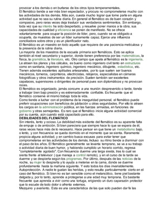 provocar a los demás o en burlarse de los otros tipos temperamentales. 
El flemático tiende a ser más bien espectador, y procura no comprometerse mucho con 
las actividades de los demás. Más aún, cuesta mucho lograr que tome parte en alguna 
actividad que no sea su rutina diaria. En general el flemático es de buen corazón y 
compasivo, pero raras veces deja traslucir sus verdaderos sentimientos. Sin embargo, 
toda vez que su interés ha sido despertado, y resuelve poner manos a la obra, sus 
capacidades de cualidad y eficiencia se ponen de manifiesto. No se ofrece 
voluntariamente para ocupar la posición de líder, pero, cuando se ve obligado a 
ocuparla, da muestras de ser un líder sumamente capaz. Ejerce una influencia 
conciliadora sobre otros y es un planificador nato. 
El flemático es un maestro en todo aquello que requiera de una paciencia meticulosa y 
la presencia de la rutina diaria. 
La mayoría de los maestros de la escuela primaria son flemáticos. Esto se aplica 
también al nivel secundario y superior, donde tienen preferencia por las matemáticas, la 
física, la gramática, la literatura, etc. Otro campo que apela al flemático es la ingeniería. 
Le atraen los planos y los cálculos, es bueno como ingeniero civil tanto en estructuras 
como en sanitaria, ingeniero químico, ingeniero mecánico, dibujante, estadística, etc. 
Tienen además excelentes aptitudes artesanales, por lo que suelen ser buenos 
mecánicos, torneros, carpinteros, electricistas, relojeros, especialistas en cámaras 
fotográficas y otros instrumentos de precisión. Suelen también ser excelentes 
capataces, supervisores o dirigentes de personal pues son diplomáticos y no provocan 
roces. 
El flemático es organizado, jamás concurre a una reunión desprevenido o tarde, tiende 
a trabajar bien bajo presión y es extremadamente confiable. Es frecuente que el 
flemático conserve el mismo trabajo toda la vida. 
Como tiende a luchar con el problema de la inseguridad personal, el flemático puede 
preferir ocupaciones con beneficios de jubilación u otras seguridades. Por ello lo atraen 
los cargos en la administración pública, en las fuerzas armadas, en funciones de 
gobierno y otras semejantes. Es raro que el flemático inicie alguna actividad comercial 
por su cuenta, aún cuando está capacitado para ello. 
DEBILIDADES DEL FLEMÁTICO 
Sin interés, lento y ocioso. La debilidad más evidente del flemático es su aparente falta 
de empuje o de ambición. Si bien pareciera que siempre hace lo que se espera de él, 
raras veces hace más de lo necesario. Hace pensar en que tiene un metabolismo bajo, 
o lento, y con frecuencia se queda dormido en el momento que se sienta. Raramente 
propicia alguna actividad, y en cambio busca excusas para evitar tener que 
comprometerse en las actividades de los demás. Incluso su ritmo tiende a disminuir con 
el paso de los años. El flemático generalmente se levanta temprano, se va a su trabajo 
o actividad diaria de buen humor, y habiendo cumplido un horario corrido, regresa 
"completamente agotado". Con frecuencia duerme una larga siesta, tras lo cual se 
sienta frente al televisor ( que maneja a control remoto), y en el curso de la tarde se 
duerme y se despierta según los programas. Por último, después de las noticias de la 
noche, su mujer lo despierta y lo ayuda a meterse en la cama, donde se duerme 
profundamente hasta la mañana siguiente. Y esto todos los días invariablemente. 
Autoprotección. A nadie le gustan las heridas, y esto resulta particularmente cierto en el 
caso del flemático. Si bien no es tan sensible como el melancólico, tiene piel bastante 
delgada y, por lo tanto, aprende a protegerse a una edad muy temprana. Es bastante 
frecuente que aprenda a vivir como una tortuga, erigiendo un duro caparazón protector 
que lo escude de todo dolor o afrenta externos. 
Mezquino y avariento. Esta es una característica de las que solo pueden dar fe las 
 