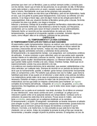 personas que viven con un flemático, pues su actitud siempre cortés y correcta para 
con los demás, hacen que el resto de las personas no se percaten de ella. El flemático 
cuida cada centavo y actúa como un avaro, excepto cuando se trata de comprar algo 
para sí mismo. Normalmente es el que da las propinas más pequeñas. 
Terco, terco y terco Nadie es más terco que el flemático; pero es tan diplomático, hasta 
en eso, que a la gente le puede pasar desapercibido. Casi nunca se enfrenta con otra 
persona, ni se niega a hacer algo, pero de algún modo se las arregla para eludir la 
responsabilidad. Ante una situación familiar el flemático jamás grita o discute. Se limita 
a arrastrar los pies o se planta y se niega a moverse. 
Indeciso y temeroso. Debajo de la amable superficie del flemático diplomático late un 
corazón sumamente temeroso. Esta tendencia a temer le impide, con frecuencia, 
aventurarse por su cuenta para sacar el mayor provecho de sus potencialidades. 
Habiendo hecho un recorrido por las características de cada uno de los 
temperamentos, se pasará en el siguiente capítulo a comentar, tomando algunos 
casos, cómo influyen ellos en la conducta cotidiana de las personas. 
CAPÍTULO III 
EL TEMPERAMENTO Y LA VIDA COTIDIANA 
El TEMPERAMENTO INFLUYE EN TODO LO QUE HACEMOS 
Al examinarlos cuatro temperamentos básicos, se está en una mejor condición para 
entender que no hay influencia más significativa que impulse en forma natural las 
acciones y reacciones del ser humano, incluso las más cotidianas. Pongamos de 
ejemplo algunas actividades comunes y cotidianas de las personas. 
El temperamento y la capacidad de manejo. Los sanguíneos son conductores erráticos 
de vehículos. A veces conducen a gran velocidad, pero sin que exista razón aparente 
pierden interés en la velocidad y reducen la marcha. Viajar en el asiento de atrás de un 
sanguíneo puede resultar decididamente peligroso. Le interesan tanto las personas, 
que cuando habla quiere mirarlas a la cara, incluso mientras maneja. Dado que es un 
súperconversador presta muy poca atención a la ruta. 
Los coléricos son osados demonios de la velocidad, que avanzan adelantándose a los 
otros vehículos por cualquier lado. Siempre de recorrer en un período de tiempo más 
de lo que es humanamente posible, e intentan ganar tiempo conduciendo furiosamente 
entre un compromiso y otro. Por extraño que parezca rara vez lo multan, pues tiene la 
habilidad para tener el ojo puesto en el retrovisor y estar atento a los policías de tráfico. 
Los melancólicos jamás salen de la casa sin prepararse para el viaje con la antelación 
necesaria. Estudian el mapa y conocen la mejor ruta de principio a fin. Los 
melancólicos son los que están en mejores condiciones para mantener un registro 
completo de la historia del vehículo, incluyendo el consumo de gasolina, aceite y las 
reparaciones. Son legalistas por naturaleza, y por lo tanto raras veces viajan a grandes 
velocidades 
El flemático por su parte es el conductor mas lento de todos. Es el último en arrancar 
en una intersección; raras veces cambia de carril, y constituye un peligro por su 
indecisión cuando entra en la autopista desde una rampa lateral. Conduce como si 
anduviera de paseo los siete días de la semana. Pocas veces lo multan, casi nunca 
tiene accidentes, pero puede ser un peligroso obstáculo en la carretera. 
El temperamento y el jardín. El sanguíneo normalmente se levanta temprano el sábado 
para arreglar su patio. Con gran entusiasmo prepara las herramientas (posee todos los 
elementos que se conocen porque es incapaz de resistirse a comprar lo que le 
ofrecen). Con todo, a la media hora, lo más probable es que esté de lo más feliz 
charlando con un vecino. Antes de completar la jornada le pide al hijo que recoja las 
herramientas y resuelve arreglar el jardín la próxima semana. El sanguíneo es uno de 
 