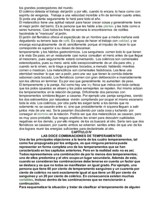 los grandes postergadores del mundo. 
El colérico detesta el trabajo del jardín y por ello, cuando lo encara, lo hace como con 
espíritu de venganza. Trabaja a una velocidad increíble a fin de terminar cuanto antes. 
Si poda una planta seguramente lo hará para todo el año. 
El melancólico tiene una aptitud natural para hacer crecer cosas y generalmente tiene 
el mejor jardín del barrio. Es la persona que les habla a las plantas y las trata como a 
seres humanos. Casi todos los fines de semana lo encontraremos de rodillas 
haciéndole la "manicura" al jardín. 
El jardín del flemático ofrece el espectáculo de un hombre que a media mañana está 
degustando su tercera taza de café. Es capaz de hacer el trabajo con calidad, y se 
encarga escrupulosamente de él, sencillamente porque el impulso de hacer lo que 
corresponde es superior a su deseo de descansar. 
temperamento y los hábitos gastronómicos. Los sanguíneos comen todo lo que tienen 
a la vista De paso, en un restaurante casi nunca consultan el menú antes de que llegue 
el mesonero, pues seguramente estará conversando. Los coléricos son comensales 
estereotipados, pues su menú varía sólo excepcionalmente de un día para otro, y 
cuando se lo sirven, se lo traga a grandes bocados, a menudo hablando mientras 
comen o mastican. Los melancólicos son comensales fastidiosos. Les lleva una 
eternidad resolver lo que van a pedir, pero una vez que tienen la comida delante 
saborean cada bocado. Los flemáticos comen con gran deliberación e invariablemente 
son los últimos en terminar. Es por eso que generalmente no aumentan de peso. 
El temperamento y la pareja. Así como hay una ley física que indica con toda certeza 
que los polos opuestos se atraen y los polos semejantes se repelen. Así mismo actúan 
los temperamentos en la relación de pareja. Difícilmente dos personas con 
temperamentos similares lleguen a casarse. Por ejemplo una pareja sanguínea, siendo 
los dos extrovertidos por naturaleza vivirán compitiendo por ocupar el mismo escenario 
toda la vida. Los coléricos, por otra parte les exigen tanto a los demás que no 
solamente no se casarán entre sí, sino que probablemente ni siquiera lleguen a salir 
juntos más de una vez. Se la pasarían discutiendo por cada cosa y luchando por 
conseguir el dominio en la relación. Podría ser que dos melancólicos se casaran, pero 
es muy poco probable. Sus rasgos analíticos les sirven para descubrir cualidades 
negativas en los demás, y por ello ninguno de los os buscará al otro. Sería raro que dos 
flemáticos se casasen, por cuanto ambos se volverían seniles antes de que uno de los 
dos lograra reunir las energías suficientes para declarársele al otro. 
CAPÍTULO IV 
LAS DOCE COMBINACIONES DE TEMPERAMENTOS 
Una de las principales objeciones a la teoría de los cuatro temperamentos, tal 
como fue propugnada por los antiguos, es que ninguna persona puede 
representar en forma completa uno de los temperamentos que se han 
caracterizado en los capítulos anteriores. Pero en la realidad esto no es así. 
Todos representamos una combinación de por lo menos dos temperamentos; 
uno de ellos predomina y el otro ocupa un lugar secundario. Además de esto, 
cuando se consideran las combinaciones debe tenerse en cuenta un factor que 
se destaca y es que no todas se manifiestan en igual grado. Por ejemplo, una 
persona que tiene 60 por ciento de temperamento sanguíneo y un cuarenta por 
ciento de colérico no será exactamente igual al que tiene un 80 por ciento de 
sanguíneo y un 20 por ciento de colérico. En consecuencia existen muchas 
variables, incluso dentro de las combinaciones que se mencionarán a 
continuación. 
Para esquematizar la situación y tratar de clasificar el temperamento de alguien 
 