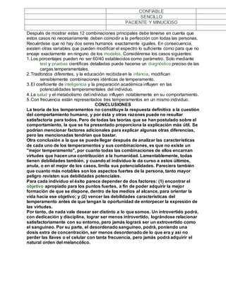 CONFIABLE SENCILLO PACIENTE Y MINUCIOSO 
Después de mostrar estas 12 combinaciones principales debe tenerse en cuenta que 
estos casos no necesariamente deben coincidir a la perfección con todas las personas. 
Recuérdese que no hay dos seres humanos exactamente iguales. En consecuencia, 
existen otras variables que pueden modificar el espectro lo suficiente como para que no 
encaje exactamente en ninguno de los modelos. Considérense los casos siguientes: 
1. Los porcentajes pueden no ser 60/40 establecidos como parámetro. Solo mediante 
test y pruebas científicas detalladas puede hacerse un diagnóstico preciso de las 
cargas temperamentales. 
2. Trasfondos diferentes, y la educación recibida en la infancia, modifican 
sensiblemente combinaciones idénticas de temperamento. 
3. El coeficiente de inteligencia y la preparación académica influyen en las 
potencialidades temperamentales del individuo. 
4. La salud y el metabolismo del individuo influyen notablemente en su comportamiento. 
5. Con frecuencia están representados tres temperamentos en un mismo individuo. 
CONCLUSIONES 
La teoría de los temperamentos no constituye la respuesta definitiva a la cuestión 
del comportamiento humano, y por ésta y otras razones puede no resultar 
satisfactoria para todos. Pero de todas las teorías que se han postulado sobre el 
comportamiento, la que se ha presentado proporciona la explicación más útil. Se 
podrían mencionar factores adicionales para explicar algunas otras diferencias, 
pero las mencionadas tendrían que bastar. 
Otra conclusión a la que se puede llegar después de analizar las características 
de cada uno de los temperamentos y sus combinaciones, es que no existe un 
"mejor temperamento", por cuanto todas las combinaciones de ellos encarnan 
virtudes que hacen una contribución a la humanidad. Lamentablemente, todas 
tienen debilidades también, y cuando el individuo le da curso a estos últimos, 
anula, o en el mejor de los casos, limita sus potencialidades. Pareciera también 
que cuanto más notables son los aspectos fuertes de la persona, tanto mayor 
peligro revisten sus debilidades potenciales. 
Para cada individuo el éxito parece depender de dos factores: (1) encontrar el 
objetivo apropiado para los puntos fuertes, a fin de poder adquirir la mejor 
formación de que se dispone, dentro de los medios al alcance, para orientar la 
vida hacia ese objetivo; y (2) vencer las debilidades características del 
temperamento antes de que tengan la oportunidad de entorpecer la expresión de 
las virtudes. 
Por tanto, de nada vale desear ser distinto a lo que somos. Un introvertido podrá, 
con dedicación y disciplina, lograr ser menos introvertido, lográndose relacionar 
satisfactoriamente con su entorno, pero jamás logrará ser un extrovertido como 
el sanguíneo. Por su parte, el desordenado sanguíneo, podrá, poniendo una 
dosis extra de concentración, ser menos desordenado de lo que era y así no 
perder las llaves o el celular con tanta frecuencia, pero jamás podrá adquirir el 
natural orden del melancólico. 
 