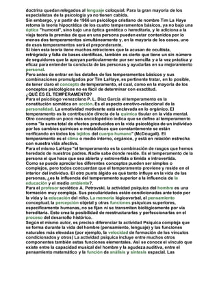 doctrina quedan relegados al lenguaje coloquial. Para la gran mayoría de los 
especialistas de la psicología ya no tienen cabida. 
Sin embargo, y a partir de 1966 un psicólogo cristiano de nombre Tim La Haye 
retoma la teoría hipocrática de los cuatro temperamentos básicos, ya no bajo una 
óptica "humoral", sino bajo una óptica genética o hereditaria, y le adiciona a la 
vieja teoría la premisa de que en una persona pueden estar contenidos por lo 
menos dos temperamentos simultáneamente y, en la mayoría de los casos, uno 
de esos temperamentos será el preponderante. 
Si bien esta teoría tiene muchos retractores que la acusan de ocultista, 
retrógrada y falta de bases científicas, también es cierto que tiene un sin número 
de seguidores que la apoyan particularmente por ser sencilla y a la vez práctica y 
eficaz para entender la conducta de las personas y ayudarlas en su mejoramiento 
personal. 
Pero antes de entrar en los detalles de los temperamentos básicos y sus 
combinaciones promulgados por Tim LaHaye, es pertinente tratar, en lo posible, 
de tener claro el concepto de temperamento, el cual, como en la mayoría de los 
conceptos psicológicos no es fácil de determinar con exactitud. 
¿QUÉ ES EL TEMPERAMENTO? 
Para el psicólogo venezolano P. L. Díaz García el temperamento es la 
constitución somática en acción. Es el aspecto emotivo-relaccional de la 
personalidad. La emotividad motivante está enclavada en lo orgánico. El 
temperamento es la contribución directa de la química tisular en la vida mental. 
Otro concepto un poco más enciclopédico indica que se define al temperamento 
como "la suma total de efectos producidos en la vida psicológica de un individuo 
por los cambios químicos o metabólicos que constantemente se están 
verificando en todos los tejidos del cuerpo humano" (McDougall). El 
temperamento es el clima o medio interno, orgánico, y está en relación estrecha 
con nuestra vida afectiva. 
Para el mismo LaHaye "el temperamento es la combinación de rasgos que hemos 
heredado de nuestros padres. Nadie sabe donde reside. Es el temperamento de la 
persona el que hace que sea abierta y extrovertida o tímida e introvertida. 
Como se puede apreciar los diferentes conceptos pueden ser simples o 
complejos, pero todos concuerdan que el temperamento proviene y reside en el 
interior del individuo. El otro punto álgido es qué tanto influye en la vida de las 
personas, ¿es la influencia del temperamento superior a la influencia de la 
educación y el medio ambiente?. 
Para el profesor soviético A. Petrovski, la actividad psíquica del hombre es una 
formación muy compleja. Sus peculiaridades están condicionadas ante todo por 
la vida y la educación del niño. La memoria lógicoverbal, el pensamiento 
conceptual, la percepción objetal y otras funciones psíquicas superiores, 
específicamente humanas, no se fijan ni se transmiten biológicamente por vía 
hereditaria. Esto crea la posibilidad de reestructurarlas y perfeccionarlas en el 
proceso del desarrollo histórico. 
Según el mismo autor, es preciso diferenciar la actividad Psíquica compleja que 
se forma durante la vida del hombre (pensamiento, lenguaje) y las funciones 
naturales más elevadas (por ejemplo, la velocidad de formación de los vínculos 
condicionados y otros) La actividad psíquica incluye entre muchos otros 
componentes también estas funciones elementales. Así se conoce el vínculo que 
existe entre la capacidad musical del hombre y la agudeza auditiva, entre el 
pensamiento matemático y la función de análisis y síntesis espacial. Las 
 