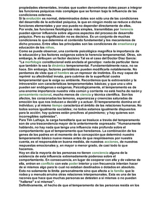 propiedades elementales, innatas que suelen denominarse dotes pasan a integrar 
las funciones psíquicas más complejas que se forman bajo la influencia de las 
condiciones externas. 
Si la evolución es normal, determinados dotes son sólo una de las condiciones 
del desarrollo de la actividad psíquica, la que en ningún modo se reduce a dichas 
funciones elementales y por eso puede no depender directamente de ellas. 
Por ende, las funciones fisiológicas más simples, transmitidas por herencia 
pueden ejercer influencia sobre algunos aspectos del proceso de desarrollo 
psíquico. Pero su significación no es decisiva. Es un conjunto de muchas 
condiciones lo que determina el contenido fundamental y los mecanismos de 
dicho proceso. Entre ellas las principales son las condiciones de enseñanza y 
educación de los niños. 
Como se puede observar, una corriente psicológica magnifica la importancia de 
la educación y los factores exógenos sobre la herencia temperamental. Otras, sin 
embargo, le atribuyen un factor decisivo Tal es el caso del Doctor Díaz García: 
"La morfología constitucional está anclada al genotipo: nada de particular tiene 
que también lo sea la dinámica temperamental. Fundamentalmente nace, no se 
hace. Sin embargo, factores peristáticos pueden modificarla notablemente. No 
perdamos de vista que el hombre es un represor de instintos. Es muy capaz de 
reprimir su afectividad innata, para cubrirse de la superficial costra 
temperamental que le exige su ambiente. Recordemos que la extroversión y la 
introversión son características temperamentales básicas; y que una u otra 
pueden ser endógenas o exógenas. Psicológicamente, el temperamento es de 
una enorme importancia nuestra vida común y corriente no está hecha de razón y 
pensamiento racional, mucho menos de ciencia y técnica científica. Son los 
afectos, las corazonadas los temores, esperanzas y creencias saturadas de 
emoción los que nos inducen a decidir y a actuar. El temperamento domina en el 
individuo; y al mismo tiempo caracteriza el ámbito de las relaciones humanas. No 
todos somos igualmente sociables; no todos estamos igualmente dispuestos 
para la acción; hay quienes están proclives al pesimismo; y hay quienes son 
incorregibles optimistas". 
Para Tim LaHaye, la carga hereditaria que se trasluce a través del temperamento 
son de una trascendencia mayor de lo anteriormente expresado: "Humanamente 
hablando, no hay nada que tenga una influencia más profunda sobre el 
comportamiento que el temperamento que heredamos. La combinación de los 
genes de los padres en el momento de la concepción que determinó nuestro 
temperamento básico nueve meses antes de que respirásemos por nuestra 
cuenta, es el responsable en buena medida, de nuestras acciones, de nuestras 
respuestas emocionales y, en mayor o menor grado, de casi todo lo que 
hacemos. 
Hoy en día la mayoría de las personas no tienen conciencia alguna de la 
existencia de esta influencia extremadamente poderosa sobre el 
comportamiento. En consecuencia, en lugar de cooperar con ella y de valerse de 
ella, entran en conflicto con este poder interior y con frecuencia intentan hacer 
de sí mismos algo para lo cual no estaban destinados o dotados en absoluto. 
Esto no solamente lo limita personalmente sino que afecta a la familia que lo 
rodea y a menudo arruina otras relaciones interpersonales. Esta es una de las 
razones que hace que muchas personas se detesten a sí mismas o no puedan 
"hallarse" a sí mismas". 
Definitivamente, el hecho de que el temperamento de las personas resida en los 
 