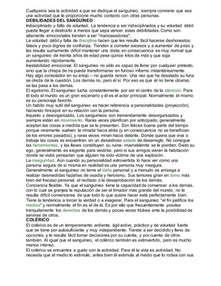 Cualquiera sea la actividad a que se dedique el sanguíneo, siempre conviene que sea 
una actividad que le proporcione mucho contacto con otras personas. 
DEBILIDADES DEL SANGUÍNEO 
Indisciplinado y falto de voluntad. La tendencia a ser indisciplinados y su voluntad débil 
puede llegar a destruirlo a menos que sepa vencer estas debilidades. Como son 
altamente emocionales tienden a ser "manoseadores". 
La voluntad débil y falta de disciplina hacen que les resulte fácil hacerse deshonestos, 
falsos y poco dignos de confianza. Tienden a cometer excesos y a aumentar de peso y 
les resulta sumamente difícil mantener una dieta; en consecuencia es muy normal que 
un sanguíneo de treinta años de edad pese quince kilos de más y que siga 
aumentando rápidamente. 
Inestabilidad emocional. El sanguíneo no sólo es capaz de llorar por cualquier pretexto, 
sino que la chispa de ira puede transformarse en furioso infierno instantáneamente. 
Hay algo consolador en su enojo – no guarda rencor. Una vez que ha desatado su furia 
se olvida de la cuestión. Los demás no, pero él sí. Por eso es que él no tiene úlceras; 
se las pasa a los demás. 
El egotismo. El sanguíneo lucha constantemente por ser el centro de la atención. Para 
él todo el mundo es un gran escenario y él es el actor principal. Normalmente él mismo 
es su personaje favorito. 
Un habito muy sutil del sanguíneo es hacer referencia a personalidades (proyección), 
haciendo hincapié en su relación con la persona. 
Inquieto y desorganizado. Los sanguíneos son tremendamente desorganizados y 
siempre están en movimiento. Raras veces planifican por anticipado; generalmente 
aceptan las cosas a medida que se le presentan. Son felices buena parte del tiempo 
porque raramente vuelven la mirada hacia atrás (y en consecuencia no se benefician 
de los errores pasados), y raras veces miran hacia delante. Donde quiera que viva o 
trabaje las cosas se encuentran en un desastroso estado de desarreglo. No consigue 
las herramientas, y las llaves constituyen su ruina- invariablemte se le pierden. Dado su 
ego, generalmente es exigente para vestirse, pero si sus amigos vieran la habitación 
donde se vistió pensarían que alguien ha sido víctima de una explosión. 
La inseguridad. Aún cuando su personalidad extrovertida lo hace ver como una 
persona segura de sí misma en realidad es una persona muy insegura. 
Generalmente el sanguíneo no teme el daño personal y a menudo se arriesga a 
realizar desmedidas hazañas de osadía y heroísmo. Sus temores giran en torno más 
bien del fracaso personal, el rechazo o la desaprobación de los demás. 
Conciencia flexible. Ya que el sanguíneo tiene la capacidad de convencer a los demás, 
con lo cual se granjea la reputación de ser el timador más grande del mundo, no le 
resulta difícil convencerse de que todo lo que quiere hacer está perfectamente bien. 
Tiene la tendencia a torcer la verdad o a exagerar. Para el sanguíneo "el fin justifica los 
medios" y normalmente el fin es el de él. Es por ello que frecuentemente pisotea 
tranquilamente los derechos de los demás y pocas veces titubea ante la posibilidad de 
servirse de otros. 
COLÉRICO 
El colérico es de un temperamento ardiente, ágil activo, práctico y de voluntad fuerte 
que se tiene por autosuficiente y muy independiente. Tiende a ser decidido y lleno de 
opciones, y le resulta fácil tomar decisiones por su cuenta, y por cuenta de otros 
también. Al igual que el sanguíneo, el colérico también es extrovertido, pero es mucho 
menos intenso. 
El colérico se encuentra a gusto con la actividad. Para él la vida es actividad. No 
necesita que el medio lo estimule; antes bien él estimula al medio que lo rodea con sus 
 