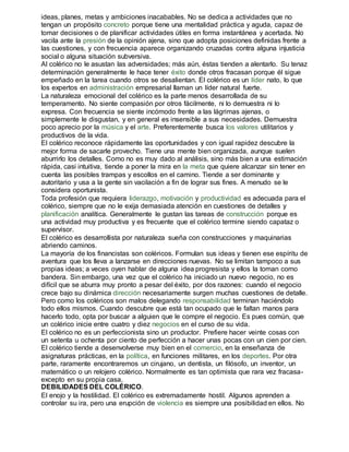 ideas, planes, metas y ambiciones inacabables. No se dedica a actividades que no 
tengan un propósito concreto porque tiene una mentalidad práctica y aguda, capaz de 
tomar decisiones o de planificar actividades útiles en forma instantánea y acertada. No 
vacila ante la presión de la opinión ajena, sino que adopta posiciones definidas frente a 
las cuestiones, y con frecuencia aparece organizando cruzadas contra alguna injusticia 
social o alguna situación subversiva. 
Al colérico no le asustan las adversidades; más aún, éstas tienden a alentarlo. Su tenaz 
determinación generalmente le hace tener éxito donde otros fracasan porque él sigue 
empeñado en la tarea cuando otros se desalientan. El colérico es un líder nato, lo que 
los expertos en administración empresarial llaman un líder natural fuerte. 
La naturaleza emocional del colérico es la parte menos desarrollada de su 
temperamento. No siente compasión por otros fácilmente, ni lo demuestra ni lo 
expresa. Con frecuencia se siente incómodo frente a las lágrimas ajenas, o 
simplemente le disgustan, y en general es insensible a sus necesidades. Demuestra 
poco aprecio por la música y el arte. Preferentemente busca los valores utilitarios y 
productivos de la vida. 
El colérico reconoce rápidamente las oportunidades y con igual rapidez descubre la 
mejor forma de sacarle provecho. Tiene una mente bien organizada, aunque suelen 
aburrirlo los detalles. Como no es muy dado al análisis, sino más bien a una estimación 
rápida, casi intuitiva, tiende a poner la mira en la meta que quiere alcanzar sin tener en 
cuenta las posibles trampas y escollos en el camino. Tiende a ser dominante y 
autoritario y usa a la gente sin vacilación a fin de lograr sus fines. A menudo se le 
considera oportunista. 
Toda profesión que requiera liderazgo, motivación y productividad es adecuada para el 
colérico, siempre que no le exija demasiada atención en cuestiones de detalles y 
planificación analítica. Generalmente le gustan las tareas de construcción porque es 
una actividad muy productiva y es frecuente que el colérico termine siendo capataz o 
supervisor. 
El colérico es desarrollista por naturaleza sueña con construcciones y maquinarias 
abriendo caminos. 
La mayoría de los financistas son coléricos. Formulan sus ideas y tienen ese espíritu de 
aventura que los lleva a lanzarse en direcciones nuevas. No se limitan tampoco a sus 
propias ideas; a veces oyen hablar de alguna idea progresista y ellos la toman como 
bandera. Sin embargo, una vez que el colérico ha iniciado un nuevo negocio, no es 
difícil que se aburra muy pronto a pesar del éxito, por dos razones: cuando el negocio 
crece bajo su dinámica dirección necesariamente surgen muchas cuestiones de detalle. 
Pero como los coléricos son malos delegando responsabilidad terminan haciéndolo 
todo ellos mismos. Cuando descubre que está tan ocupado que le faltan manos para 
hacerlo todo, opta por buscar a alguien que le compre el negocio. Es pues común, que 
un colérico inicie entre cuatro y diez negocios en el curso de su vida. 
El colérico no es un perfeccionista sino un productor. Prefiere hacer veinte cosas con 
un setenta u ochenta por ciento de perfección a hacer unas pocas con un cien por cien. 
El colérico tiende a desenvolverse muy bien en el comercio, en la enseñanza de 
asignaturas prácticas, en la política, en funciones militares, en los deportes. Por otra 
parte, raramente encontraremos un cirujano, un dentista, un filósofo, un inventor, un 
matemático o un relojero colérico. Normalmente es tan optimista que rara vez fracasa-excepto 
en su propia casa. 
DEBILIDADES DEL COLÉRICO. 
El enojo y la hostilidad. El colérico es extremadamente hostil. Algunos aprenden a 
controlar su ira, pero una erupción de violencia es siempre una posibilidad en ellos. No 
 