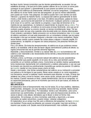 les lleva mucho tiempo comprobar que los demás generalmente se asustan de sus 
estallidos de enojo y de que por lo tanto pueden valerse de su ira como un arma para 
conseguir lo que quieren- y generalmente lo que quieren es salirse con la suya. 
El enojo de los coléricos es enteramente diferente a la de los sanguíneos. La explosión 
del colérico no es tan fuerte como las del sanguíneo ya que es menos extrovertido, 
pero puede ser mucho más peligrosa. El colérico puede herir a los demás con toda 
intención y gozarse de haberlo hecho. La esposa del colérico generalmente le tiene 
miedo, y éste tiende a aterrorizar a los hijos. El colérico da portazos, golpea la mesa 
con el puño, usa la bocina del automóvil sin discreción. Cualquier persona o cosa que 
se le cruce en su camino, que retarde su progreso, o que deje de funcionar en la 
medida de sus expectativas, no tardará en experimentar la erupción de su cólera. Y a 
diferencia del sanguíneo, al colérico no se le pasa el enojo fácilmente, sino que por el 
contrario puede arrastrar su encono durante un tiempo increíblemente largo. Tal vez 
sea ésta la razón de que a los cuarenta años de edad ande con úlceras estomacales. 
Cruel cortante y sarcástico. Nadie pronuncia con su boca comentarios más ácidos que 
el colérico sarcástico, el cual está preparado con un comentario cortante que es capaz 
de aniquilar a los que se sienten inseguros y demoler a los menos combativos. Raras 
veces titubea cuando quiere cantarle las cosas claras a alguien o hacerlo papilla. En 
consecuencia, va dejando un reguero de casos psíquicos y de personas heridas por 
donde pasa. 
Frío y sin afecto. De todos los temperamentos el colérico es el que evidencia menos 
afecto y se neutraliza ante la idea de hacer alguna demostración pública de afecto; su 
rigidez emocional rara vez le permite derramar lágrimas. 
Insensible y desconsiderado. Similar a su natural falta de amor es la tendencia del 
colérico a ser insensible a las necesidades de los demás y desconsiderado acerca de 
sus sentimientos. 
Porfiado y terco. La firmeza y la decisión natural del colérico es una característica 
temperamental que puede ayudarlo en el curso de su vida, pero también puede 
convertirlo en un hombre porfiado y terco. Como tiene un sentido intuitivo generalmente 
toma resoluciones rápidamente (sin consideración y análisis adecuados), y una vez que 
ha tomado una decisión es prácticamente imposible que cambie de parecer. El colérico 
se muestra neutral en muy pocas cosas y terco en todo. 
Astuto y dominador. Una de las características del colérico es su inclinación a proceder 
con astucia a fin de lograr lo que quiere. Raras veces acepta un no como respuesta y 
con frecuencia recurre a cualquier medio necesario para alcanzar su meta. Si tiene que 
adulterar las cifras y torcer la verdad, raras veces vacila, porque para él el fin justifica 
los medios. Cuando necesita un favor, puede transformarse casi en un sanguíneo en 
su capacidad persuasiva, pero en el momento que se le da lo que busca, se olvida de 
que te conoció. 
MELANCÓLICO 
El melancólico tiene el temperamento más rico de todos. Es un tipo analítico, talentoso, 
perfeccionista, abnegado, con una naturaleza emocional muy sensible. Nadie disfruta 
más del arte que el melancólico. Por naturaleza tiende a ser introvertido, pero como 
predominan sus sentimientos, lo caracterizan una serie de disposiciones de ánimo. A 
veces lo elevan a las alturas del éxtasis que lo llevan a obrar en forma más 
extrovertida. Sin embargo, en otros momentos está triste y deprimido, y en esos 
momentos se vuelve escurridizo y puede incluso, volverse antagónico. 
El melancólico es un amigo muy fiel, pero a diferencia del sanguíneo no hace amistad 
con facilidad. Pocas veces se esfuerza por conocer a la gente; mas bien se limita a 
esperar que acudan a él. Quizás sea el de temperamento más confiable, por cuanto 
 