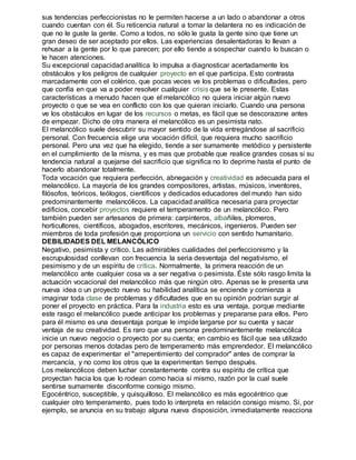 sus tendencias perfeccionistas no le permiten hacerse a un lado o abandonar a otros 
cuando cuentan con él. Su reticencia natural a tomar la delantera no es indicación de 
que no le guste la gente. Como a todos, no sólo le gusta la gente sino que tiene un 
gran deseo de ser aceptado por ellos. Las experiencias desalentadoras lo llevan a 
rehusar a la gente por lo que parecen; por ello tiende a sospechar cuando lo buscan o 
le hacen atenciones. 
Su excepcional capacidad analítica lo impulsa a diagnosticar acertadamente los 
obstáculos y los peligros de cualquier proyecto en el que participa. Esto contrasta 
marcadamente con el colérico, que pocas veces ve los problemas o dificultades, pero 
que confía en que va a poder resolver cualquier crisis que se le presente. Estas 
características a menudo hacen que el melancólico no quiera iniciar algún nuevo 
proyecto o que se vea en conflicto con los que quieran iniciarlo. Cuando una persona 
ve los obstáculos en lugar de los recursos o metas, es fácil que se descorazone antes 
de empezar. Dicho de otra manera el melancólico es un pesimista nato. 
El melancólico suele descubrir su mayor sentido de la vida entregándose al sacrificio 
personal. Con frecuencia elige una vocación difícil, que requiera mucho sacrificio 
personal. Pero una vez que ha elegido, tiende a ser sumamente metódico y persistente 
en el cumplimiento de la misma, y es mas que probable que realice grandes cosas si su 
tendencia natural a quejarse del sacrificio que significa no lo deprime hasta el punto de 
hacerlo abandonar totalmente. 
Toda vocación que requiera perfección, abnegación y creatividad es adecuada para el 
melancólico. La mayoría de los grandes compositores, artistas, músicos, inventores, 
filósofos, teóricos, teólogos, científicos y dedicados educadores del mundo han sido 
predominantemente melancólicos. La capacidad analítica necesaria para proyectar 
edificios, concebir proyectos requiere el temperamento de un melancólico. Pero 
también pueden ser artesanos de primera: carpinteros, albañiles, plomeros, 
horticultores, científicos, abogados, escritores, mecánicos, ingenieros. Pueden ser 
miembros de toda profesión que proporciona un servicio con sentido humanitario. 
DEBILIDADES DEL MELANCÓLICO 
Negativo, pesimista y crítico. Las admirables cualidades del perfeccionismo y la 
escrupulosidad conllevan con frecuencia la seria desventaja del negativismo, el 
pesimismo y de un espíritu de crítica. Normalmente, la primera reacción de un 
melancólico ante cualquier cosa va a ser negativa o pesimista. Éste sólo rasgo limita la 
actuación vocacional del melancólico más que ningún otro. Apenas se le presenta una 
nueva idea o un proyecto nuevo su habilidad analítica se enciende y comienza a 
imaginar toda clase de problemas y dificultades que en su opinión podrían surgir al 
poner el proyecto en práctica. Para la industria esto es una ventaja, porque mediante 
este rasgo el melancólico puede anticipar los problemas y prepararse para ellos. Pero 
para él mismo es una desventaja porque le impide largarse por su cuenta y sacar 
ventaja de su creatividad. Es raro que una persona predominantemente melancólica 
inicie un nuevo negocio o proyecto por su cuenta; en cambio es fácil que sea utilizado 
por personas menos dotadas pero de temperamento más emprendedor. El melancólico 
es capaz de experimentar el "arrepentimiento del comprador" antes de comprar la 
mercancía, y no como los otros que la experimentan tiempo después. 
Los melancólicos deben luchar constantemente contra su espíritu de crítica que 
proyectan hacia los que lo rodean como hacia sí mismo, razón por la cual suele 
sentirse sumamente disconforme consigo mismo. 
Egocéntrico, susceptible, y quisquilloso. El melancólico es más egocéntrico que 
cualquier otro temperamento, pues todo lo interpreta en relación consigo mismo. Si, por 
ejemplo, se anuncia en su trabajo alguna nueva disposición, inmediatamente reacciona 
 