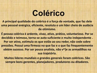 Colérico
A principal qualidade do colérico é a força de vontade, que faz dele
uma pessoal enérgica, eficiente, resoluta e um líder cheio de audácia
de otimismo.
É pessoa colérica é ardente, vivaz, ativo, prático, voluntarioso. Por se
decidido e teimoso, torna-se auto-suficiente e muito independente .
Por ser ativo, estimula os que estão ao seu redor, não cede sobre
pressões. Possui uma firmeza no que faz e o que faz frequentemente
obtém sucesso. Por ser pouco analista, não v^}e as armadilhas na
sua trajetória.
Muitos líderes mundiais e grandes generais foram coléricos. São
sempre bons gerentes, planejadores, produtores ou ditadores.
 