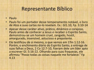 Representante Bíblico
• Paulo
• Paulo foi um portador desse temperamento notável, o livro
de Atos e suas cartas no-lo revelam. Ex.: Gl1.10, Fp. 3:10-14
• Apesar desse caráter ativo, prático, dinâmico e corajoso,
Paulo antes de conhecer a Jesus e receber o Espirito Santo,
demonstrou-se um homem cruel, zangado, hostil,
amargurado, insensível, astucioso e prepotente.
• Ele testificou de si mesmo, o que vemos em 1Tm 1:12-16.
Porém, o enchimento diário do Espirito Santo, a entrega de
suas falhas a Deus, 2 Co 12:7-10, fizeram dele um líder apto
a escrever Gl. 5:16-22. Olhando para suas fraquezas, ele
afirmou “Posso todas as coisas naquele me fortalece.” Fp
4.13
 